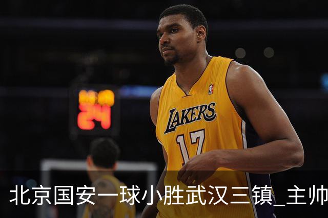 北京国安一球小胜武汉三镇 主帅：球员还需要做得更聪明一些