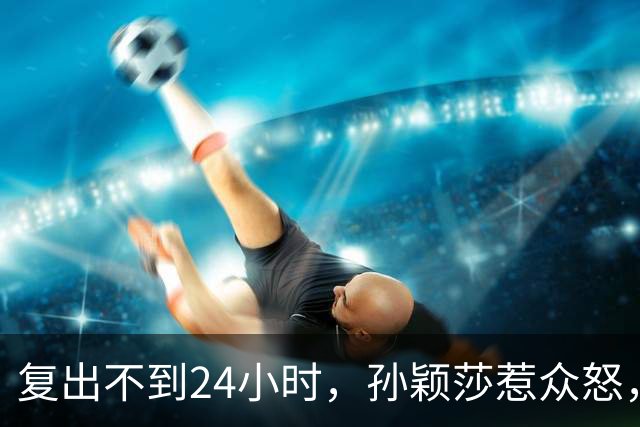 复出不到24小时，孙颖莎惹众怒，荒唐的一幕发生，刘国梁“背锅”