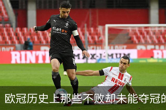 欧冠历史上那些不败却未能夺冠的球队：阿森纳与曼城的遗憾之旅！