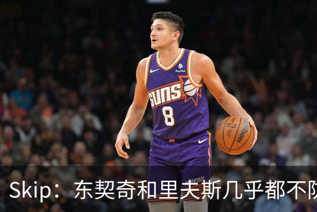 Skip：东契奇和里夫斯几乎都不防守 里夫斯真是尽力了&但总被点名